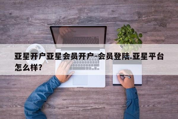 亚星网站 亚星网站亚星开户亚星会员开户-会员登陆.亚星平台怎么样？