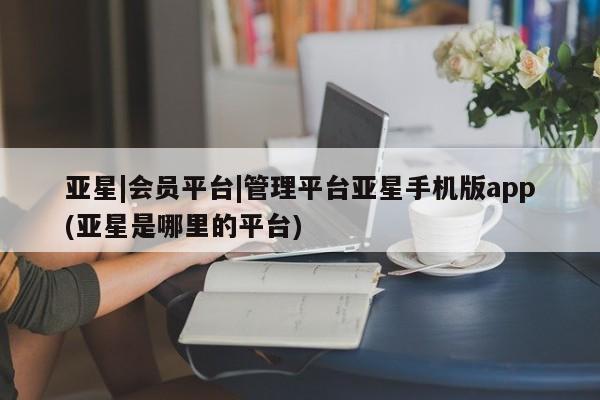 亚星网页 亚星网站亚星|会员平台|管理平台亚星手机版app(亚星是哪里的平台)