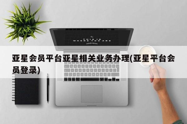 亚星会员开户-会员登陆 亚星代理合作-会员开户亚星会员平台亚星相关业务办理(亚星平台会员登录)