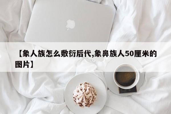 亚星网页 亚星手机版APP下载【象人族怎么敷衍后代,象鼻族人50厘米的图片】