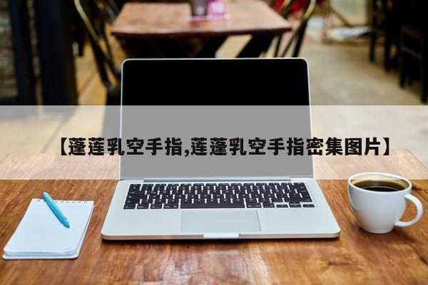 亚星管理官网 亚星手机版【蓬莲乳空手指,莲蓬乳空手指密集图片】