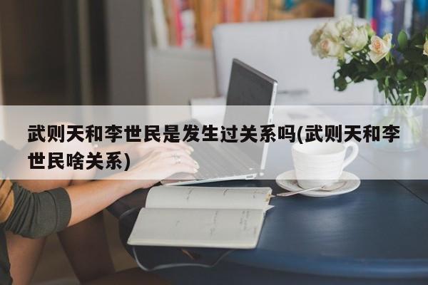 亚星手机版 亚星管理官网武则天和李世民是发生过关系吗(武则天和李世民啥关系)