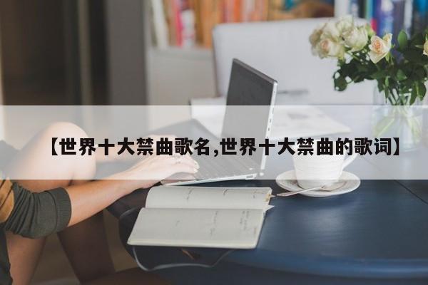 亚星代理开户 亚星网页【世界十大禁曲歌名,世界十大禁曲的歌词】
