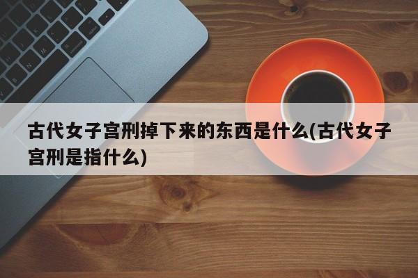 亚星手机版 亚星管理官网古代女子宫刑掉下来的东西是什么(古代女子宫刑是指什么)