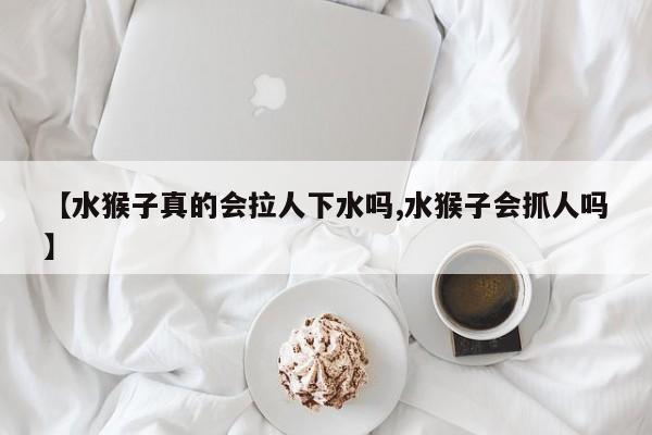 亚星_官网 亚星在线客服【水猴子真的会拉人下水吗,水猴子会抓人吗】