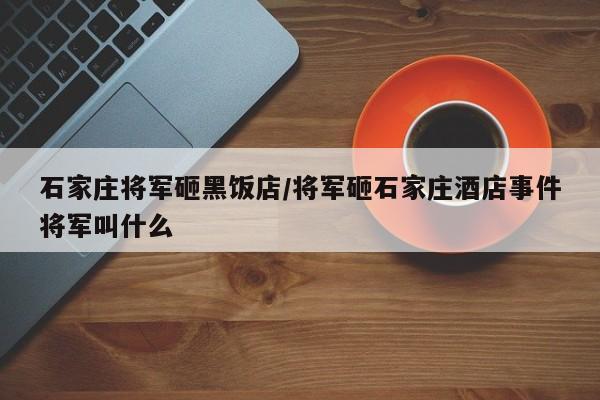 亚星代理开户 亚星网页石家庄将军砸黑饭店/将军砸石家庄酒店事件将军叫什么