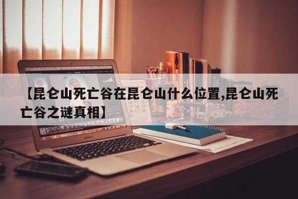 亚星入口 亚星手机版app【昆仑山死亡谷在昆仑山什么位置,昆仑山死亡谷之谜真相】