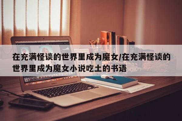 亚星管理平台 亚星手机版在充满怪谈的世界里成为魔女/在充满怪谈的世界里成为魔女小说吃土的书语