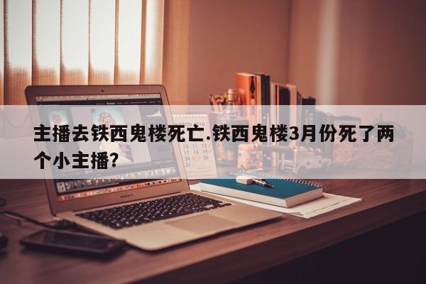 亚星官网娱乐平台 亚星入口主播去铁西鬼楼死亡.铁西鬼楼3月份死了两个小主播？