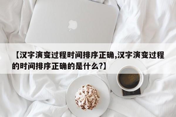 亚星代理开户 亚星网页【汉字演变过程时间排序正确,汉字演变过程的时间排序正确的是什么?】