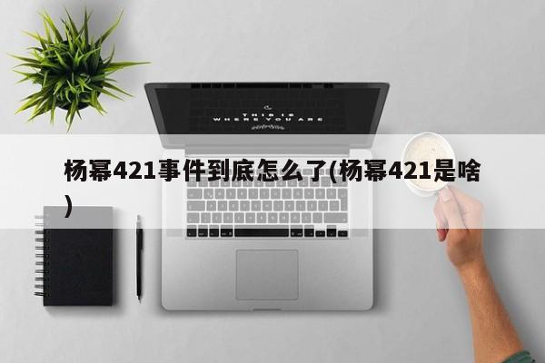 亚星代理合作-会员开户 亚星会员开户-会员登陆杨幂421事件到底怎么了(杨幂421是啥)