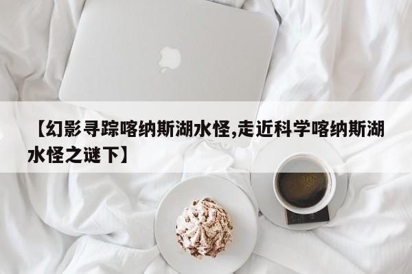 亚星手机版 亚星入口【幻影寻踪喀纳斯湖水怪,走近科学喀纳斯湖水怪之谜下】