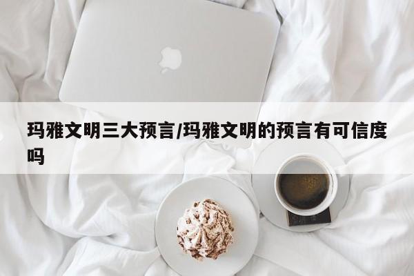 亚星会员开户 亚星官网娱乐平台玛雅文明三大预言/玛雅文明的预言有可信度吗