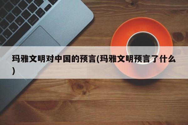 亚星手机版 亚星管理官网玛雅文明对中国的预言(玛雅文明预言了什么)