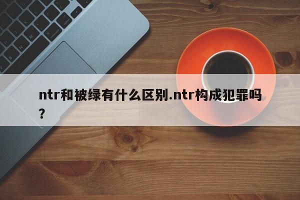 亚星管理官网 亚星手机版ntr和被绿有什么区别.ntr构成犯罪吗？