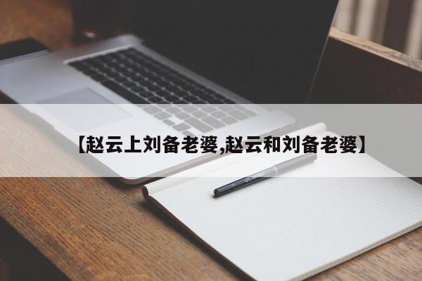 亚星代理开户 亚星网页【赵云上刘备老婆,赵云和刘备老婆】