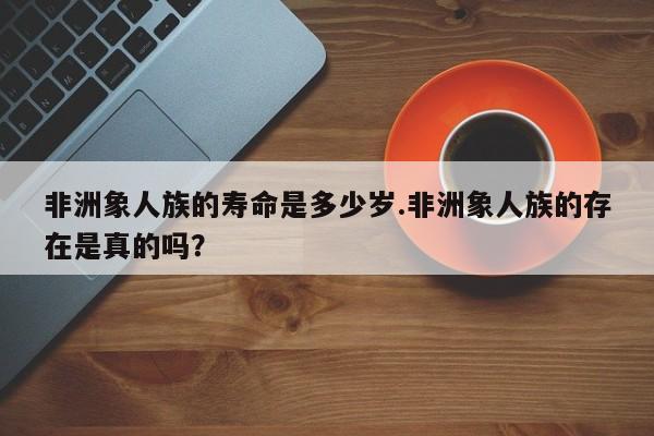 亚星官网娱乐平台 亚星入口非洲象人族的寿命是多少岁.非洲象人族的存在是真的吗？