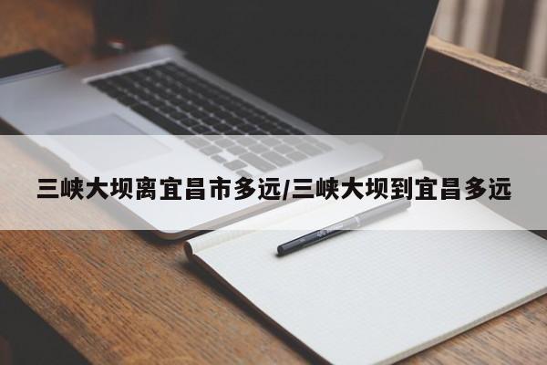 亚星官网娱乐平台 亚星入口三峡大坝离宜昌市多远/三峡大坝到宜昌多远