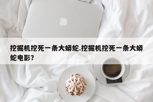 亚星官网娱乐平台 亚星入口挖掘机挖死一条大蟒蛇.挖掘机挖死一条大蟒蛇电影？