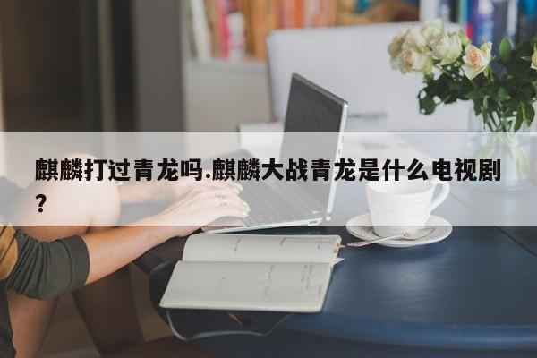 亚星代理开户 亚星网页麒麟打过青龙吗.麒麟大战青龙是什么电视剧？