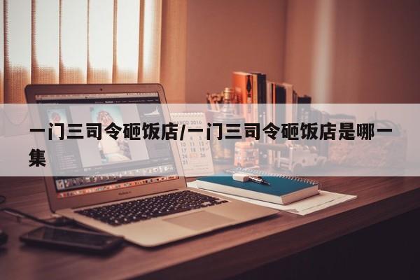 亚星手机版 亚星入口一门三司令砸饭店/一门三司令砸饭店是哪一集