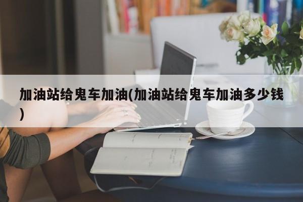 亚星管理平台 亚星代理开户加油站给鬼车加油(加油站给鬼车加油多少钱)