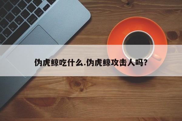 亚星代理合作-会员开户 亚星会员开户-会员登陆伪虎鲸吃什么.伪虎鲸攻击人吗？
