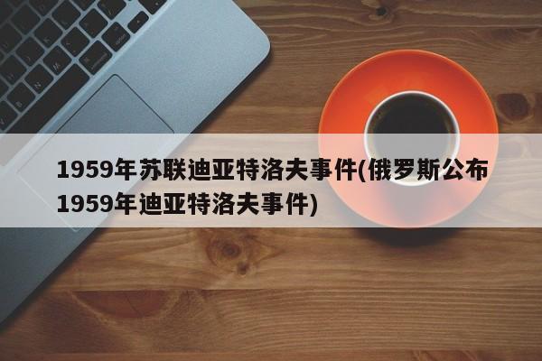 亚星代理开户 亚星网页1959年苏联迪亚特洛夫事件(俄罗斯公布1959年迪亚特洛夫事件)