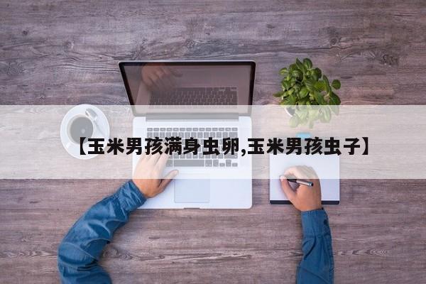 亚星官网娱乐平台 亚星入口【玉米男孩满身虫卵,玉米男孩虫子】