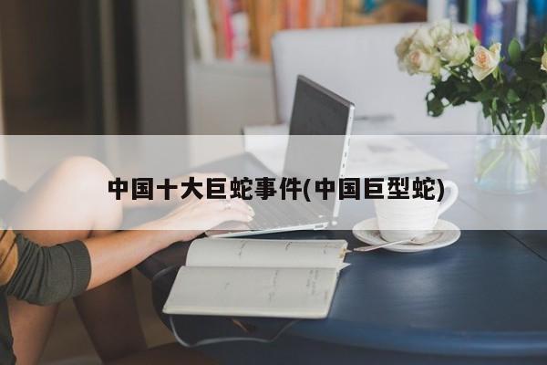 亚星官网娱乐平台 亚星入口中国十大巨蛇事件(中国巨型蛇)
