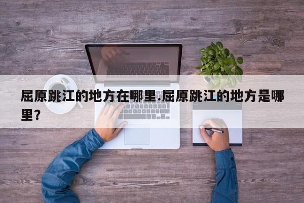 亚星代理合作-会员开户 亚星会员开户-会员登陆屈原跳江的地方在哪里.屈原跳江的地方是哪里？