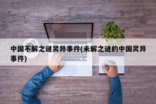 亚星手机版 亚星入口中国不解之谜灵异事件(未解之谜的中国灵异事件)