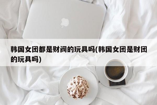 亚星会员开户-会员登陆 亚星代理合作-会员开户韩国女团都是财阀的玩具吗(韩国女团是财团的玩具吗)