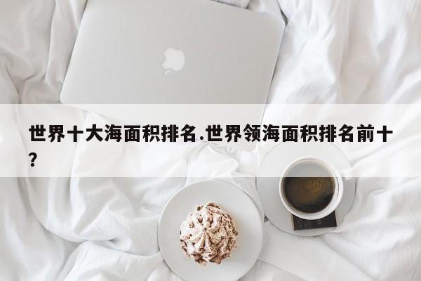 亚星会员平台 亚星网页世界十大海面积排名.世界领海面积排名前十？
