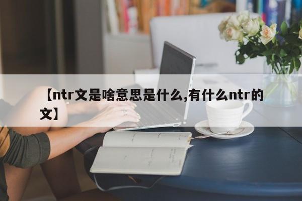 亚星代理开户 亚星网页【ntr文是啥意思是什么,有什么ntr的文】
