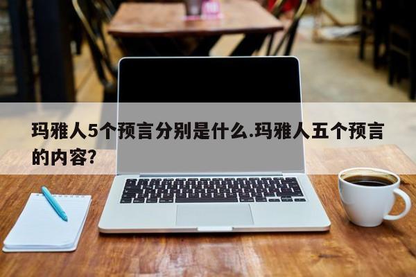 亚星手机版 亚星入口玛雅人5个预言分别是什么.玛雅人五个预言的内容？