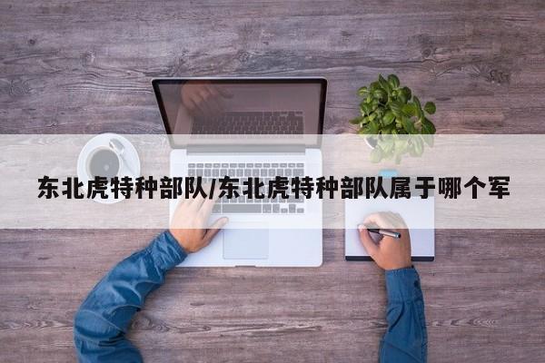 亚星管理平台 亚星代理开户东北虎特种部队/东北虎特种部队属于哪个军