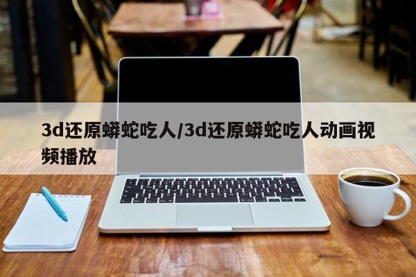 亚星手机版 亚星入口3d还原蟒蛇吃人/3d还原蟒蛇吃人动画视频播放