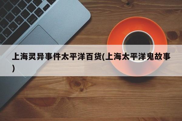 亚星代理网管理系统 亚星app下载上海灵异事件太平洋百货(上海太平洋鬼故事)