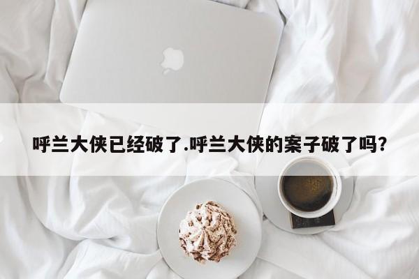 亚星代理网管理系统 亚星app下载呼兰大侠已经破了.呼兰大侠的案子破了吗？