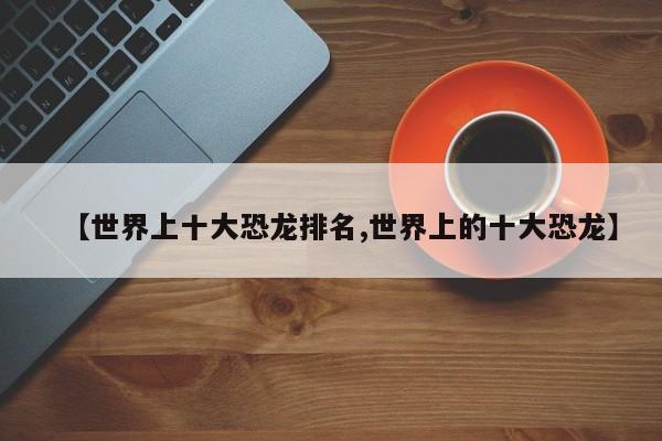 亚星代理网管理系统 亚星app下载【世界上十大恐龙排名,世界上的十大恐龙】