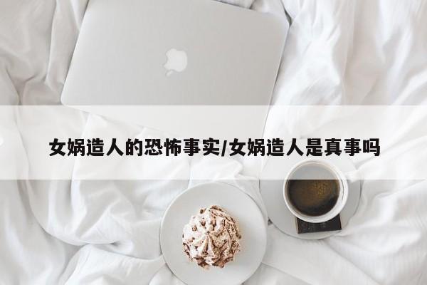 亚星官网娱乐平台 亚星入口女娲造人的恐怖事实/女娲造人是真事吗
