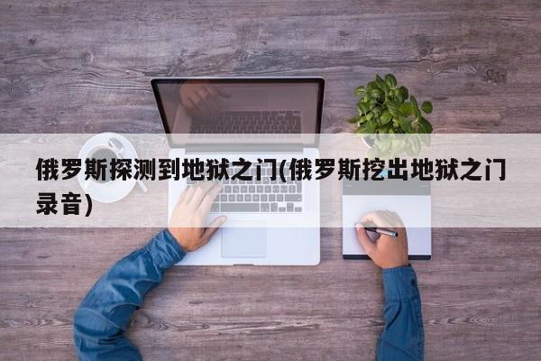 亚星手机版 亚星入口俄罗斯探测到地狱之门(俄罗斯挖出地狱之门录音)