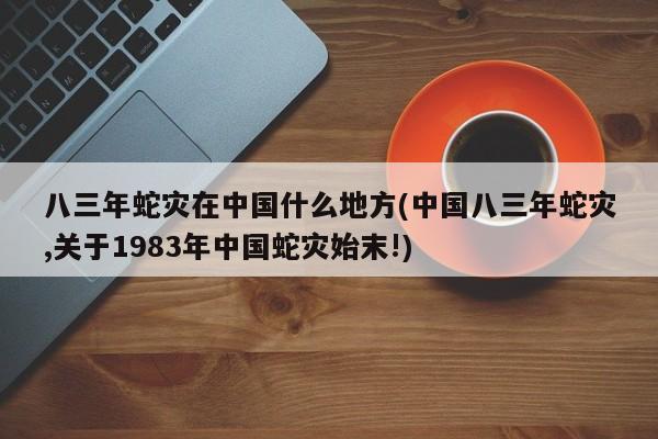 亚星代理网管理系统 亚星app下载八三年蛇灾在中国什么地方(中国八三年蛇灾,关于1983年中国蛇灾始末!)