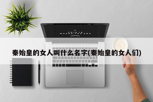 亚星管理平台 亚星代理开户秦始皇的女人叫什么名字(秦始皇的女人们)