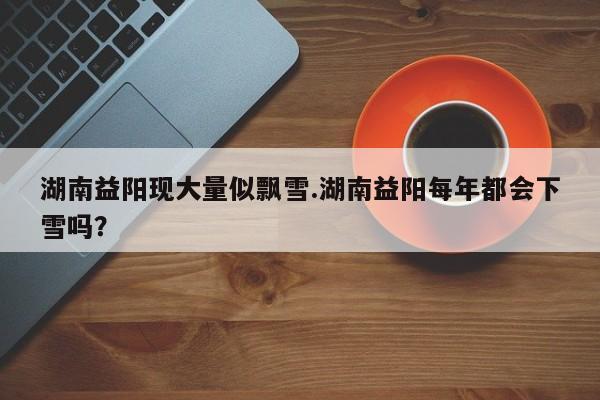 亚星相关业务办理 亚星网站湖南益阳现大量似飘雪.湖南益阳每年都会下雪吗？