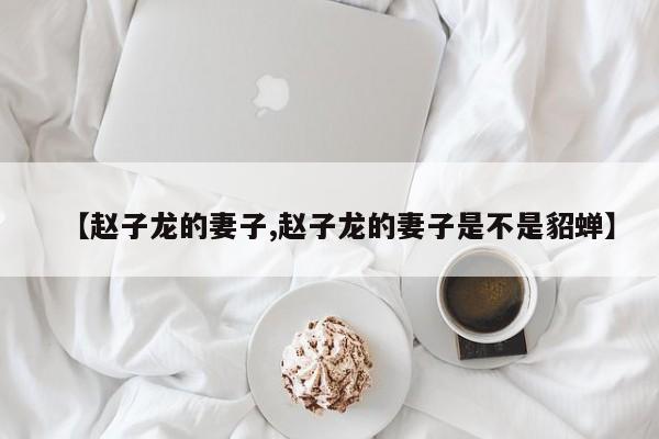 亚星手机版 亚星入口【赵子龙的妻子,赵子龙的妻子是不是貂蝉】