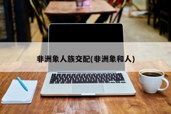 亚星管理平台 亚星代理开户非洲象人族交配(非洲象和人)